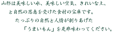 山形は美味しい水、美味しい空気、きれいな土、と自然の恩恵を受けた食材の宝庫です。たっぷりの自然と人情が創りあげた「うまいもん」を是非味わってください。