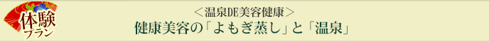 <温泉DE美容健康> 健康美容の「よもぎ蒸し」「とオンドル」そして「温泉」